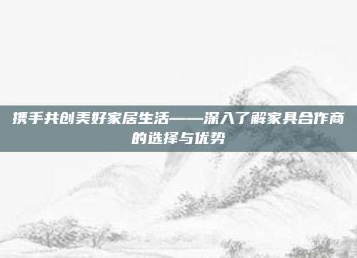 携手共创美好家居生活——深入了解家具合作商的选择与优势