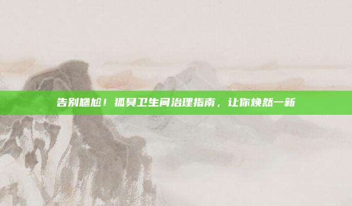 告别尴尬！狐臭卫生间治理指南，让你焕然一新
