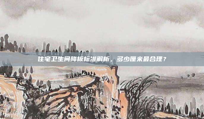 住宅卫生间降板标准解析，多少厘米最合理？