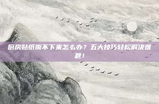 厨房贴纸撕不下来怎么办？五大技巧轻松解决难题！