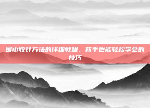 围巾收针方法的详细教程，新手也能轻松学会的技巧