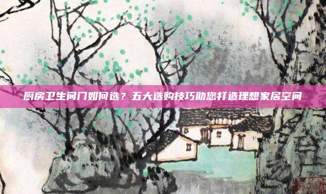 厨房卫生间门如何选？五大选购技巧助您打造理想家居空间