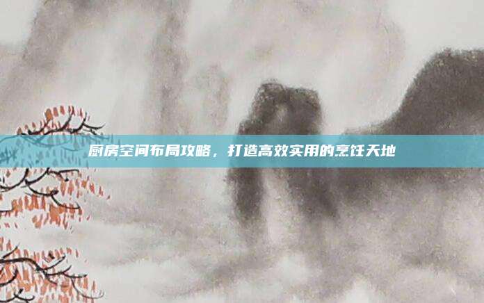厨房空间布局攻略，打造高效实用的烹饪天地