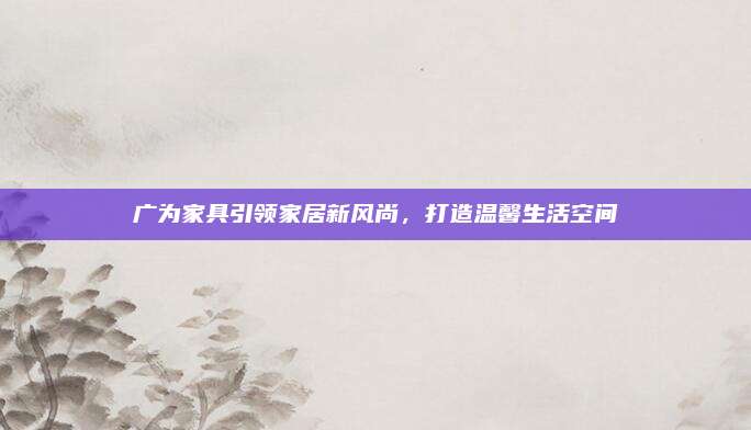 广为家具引领家居新风尚，打造温馨生活空间