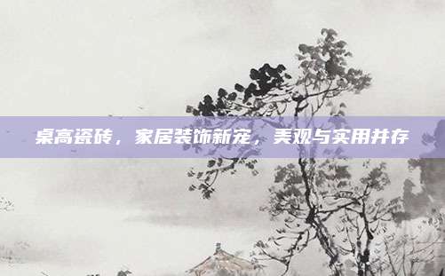 桌高瓷砖，家居装饰新宠，美观与实用并存