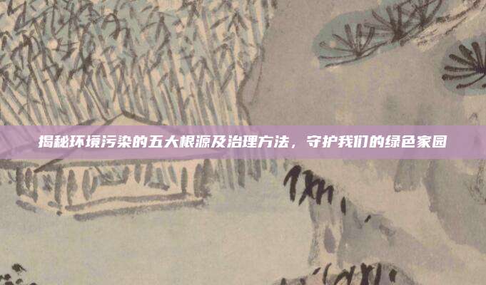 揭秘环境污染的五大根源及治理方法，守护我们的绿色家园