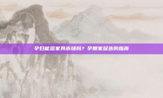 孕妇能逛家具市场吗？孕期家居选购指南