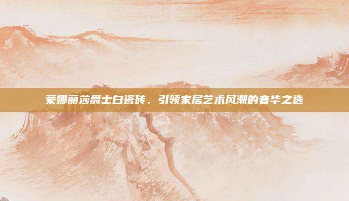 蒙娜丽莎爵士白瓷砖，引领家居艺术风潮的奢华之选