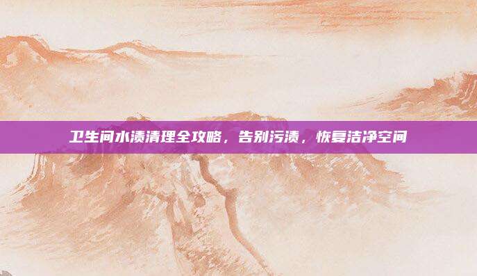 卫生间水渍清理全攻略，告别污渍，恢复洁净空间