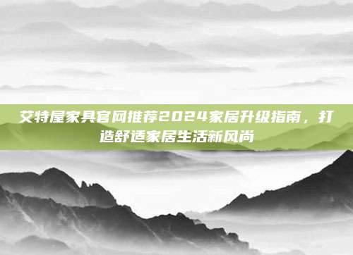 艾特屋家具官网推荐2024家居升级指南，打造舒适家居生活新风尚