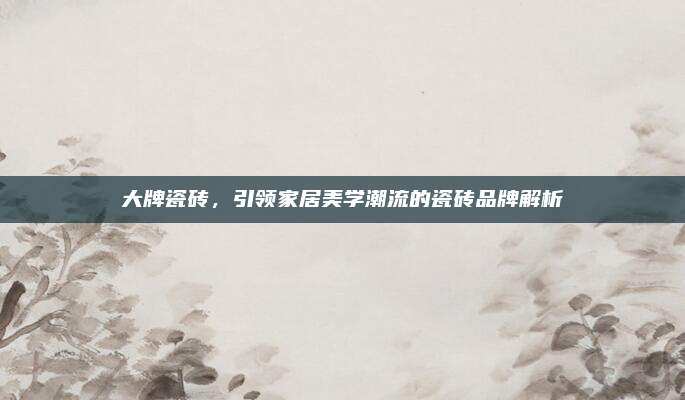 大牌瓷砖，引领家居美学潮流的瓷砖品牌解析
