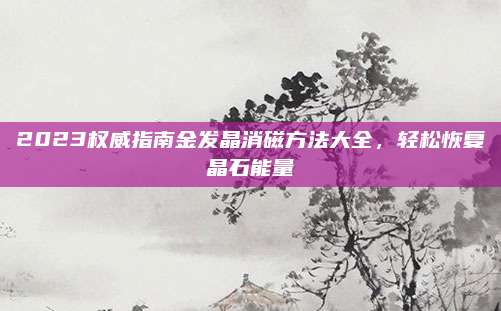 2023权威指南金发晶消磁方法大全，轻松恢复晶石能量
