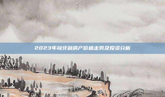 2023年匈牙利房产价格走势及投资分析