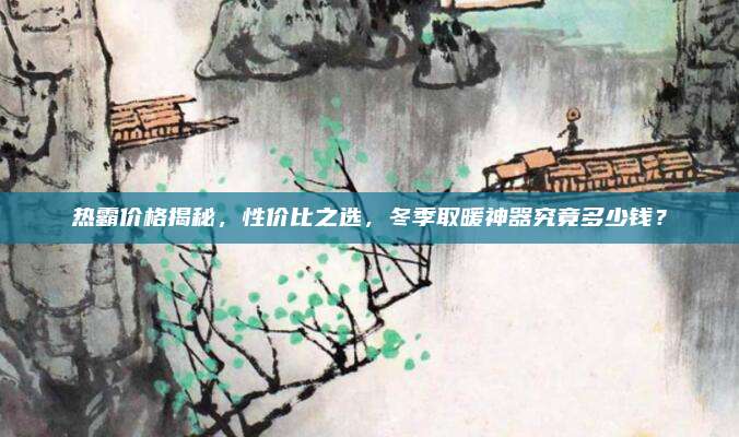 热霸价格揭秘，性价比之选，冬季取暖神器究竟多少钱？