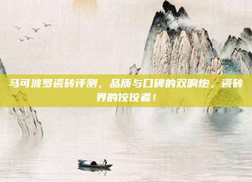 马可波罗瓷砖评测，品质与口碑的双响炮，瓷砖界的佼佼者！