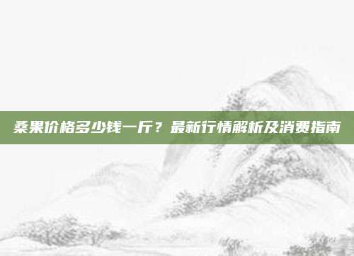 桑果价格多少钱一斤？最新行情解析及消费指南