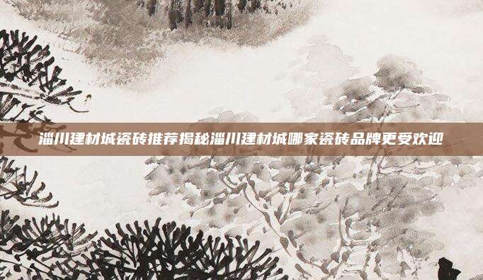 淄川建材城瓷砖推荐揭秘淄川建材城哪家瓷砖品牌更受欢迎