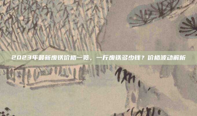 2023年最新废铁价格一览，一斤废铁多少钱？价格波动解析