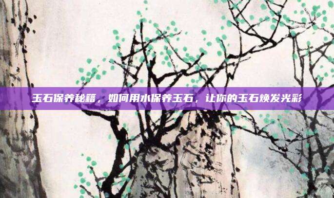 玉石保养秘籍，如何用水保养玉石，让你的玉石焕发光彩