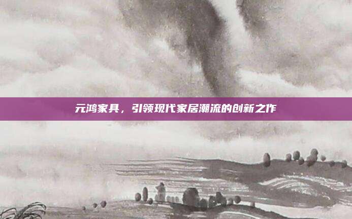 元鸿家具，引领现代家居潮流的创新之作