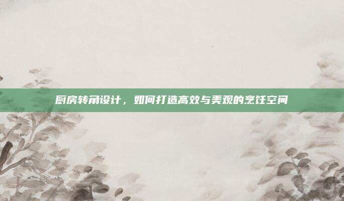 厨房转角设计，如何打造高效与美观的烹饪空间