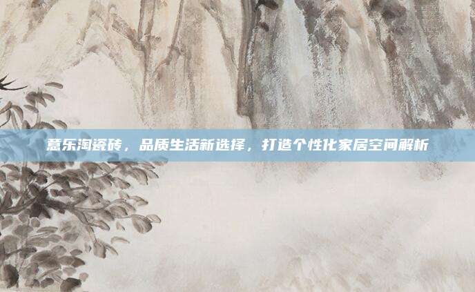 意乐淘瓷砖，品质生活新选择，打造个性化家居空间解析