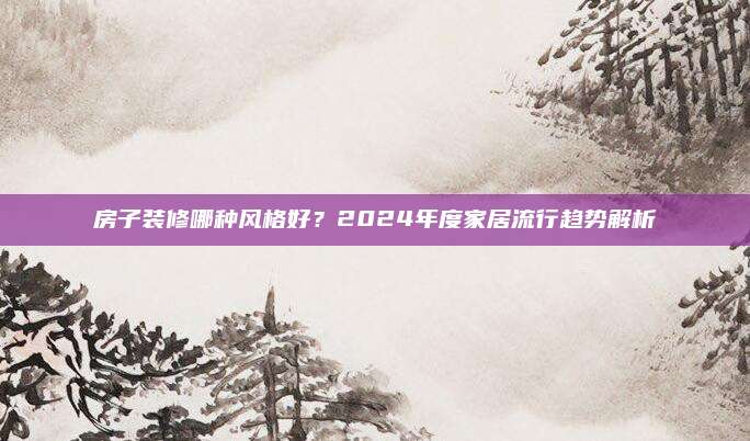 房子装修哪种风格好？2024年度家居流行趋势解析