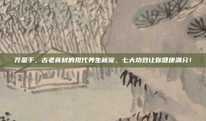 芥菜干，古老食材的现代养生新宠，七大功效让你健康满分！