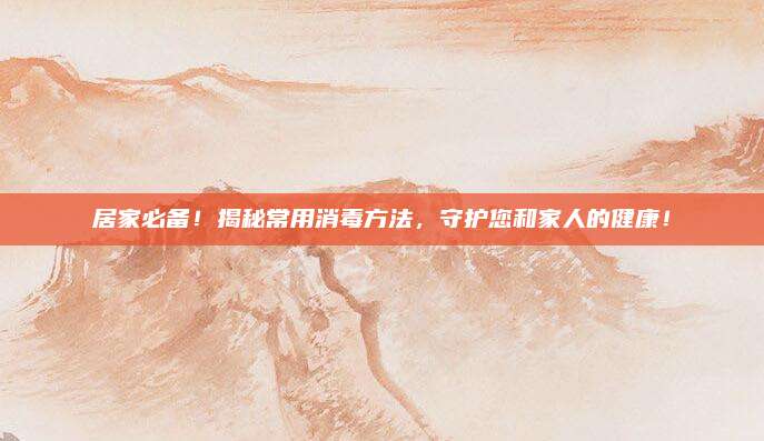 居家必备！揭秘常用消毒方法，守护您和家人的健康！