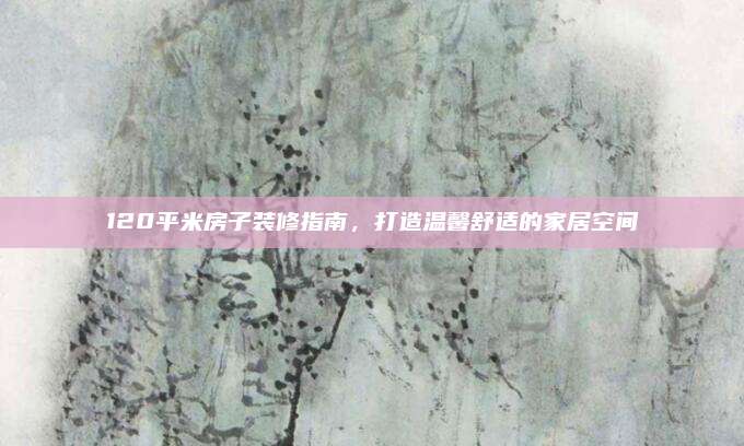 120平米房子装修指南，打造温馨舒适的家居空间