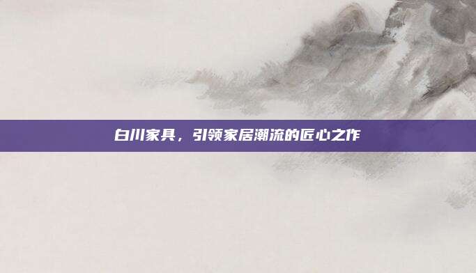 白川家具，引领家居潮流的匠心之作
