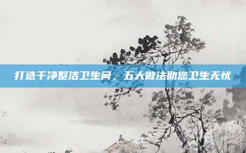 打造干净整洁卫生间，五大做法助您卫生无忧
