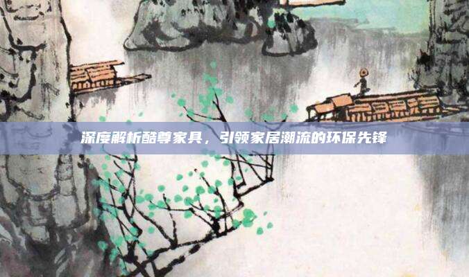 深度解析酷尊家具，引领家居潮流的环保先锋