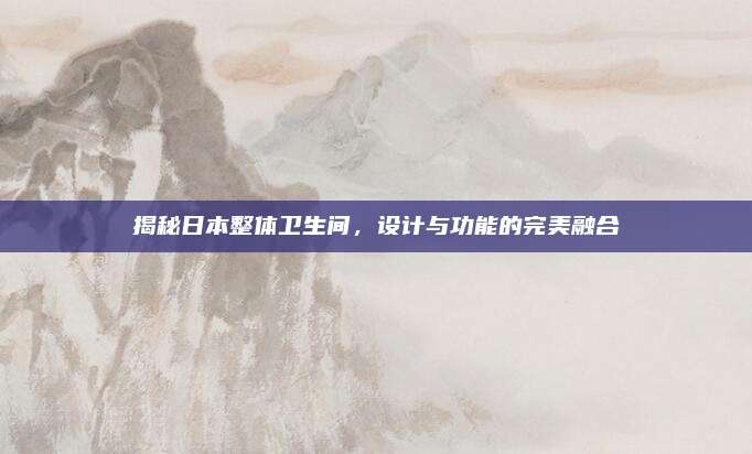 揭秘日本整体卫生间，设计与功能的完美融合