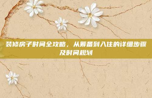 装修房子时间全攻略，从筹备到入住的详细步骤及时间规划