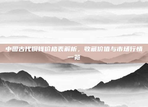 中国古代铜钱价格表解析，收藏价值与市场行情一览