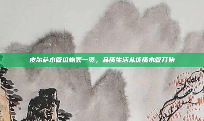 皮尔萨水管价格表一览，品质生活从优质水管开始
