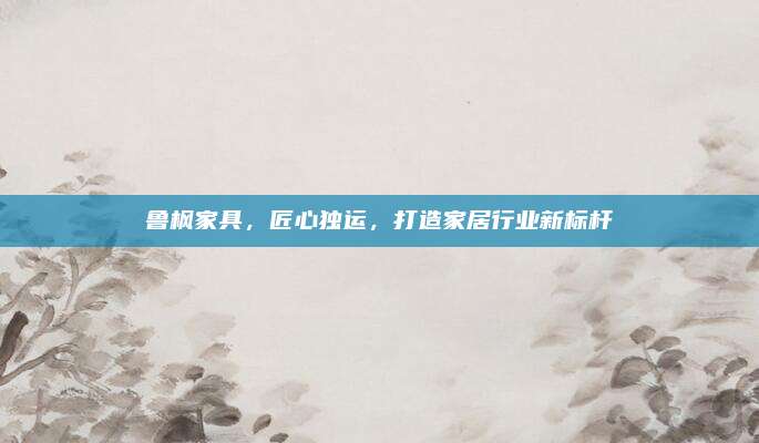 鲁枫家具，匠心独运，打造家居行业新标杆
