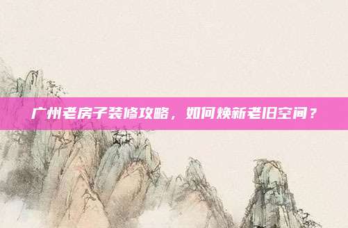 广州老房子装修攻略，如何焕新老旧空间？