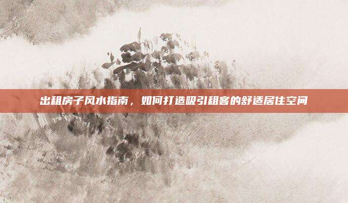 出租房子风水指南，如何打造吸引租客的舒适居住空间