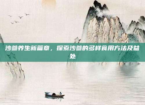 沙参养生新篇章，探索沙参的多样食用方法及益处