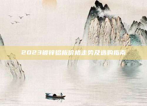 2023镀锌铝板价格走势及选购指南