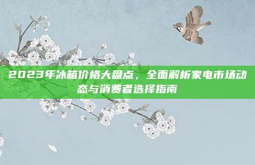 2023年冰箱价格大盘点，全面解析家电市场动态与消费者选择指南