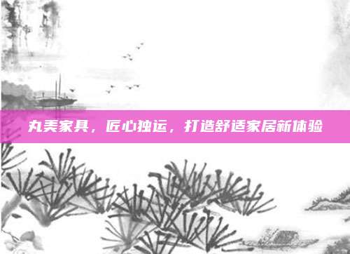 丸美家具，匠心独运，打造舒适家居新体验