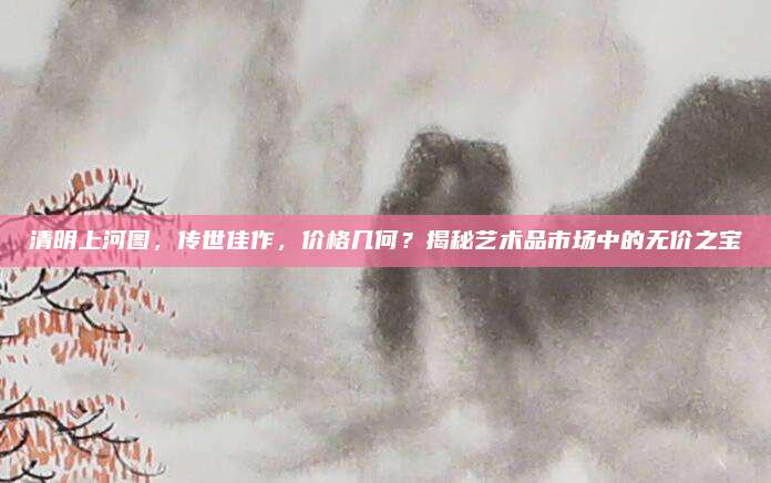 清明上河图，传世佳作，价格几何？揭秘艺术品市场中的无价之宝