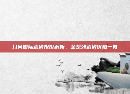 几何国际瓷砖报价解析，全系列瓷砖价格一览