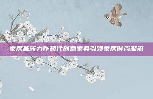 家居革新力作现代创意家具引领家居时尚潮流