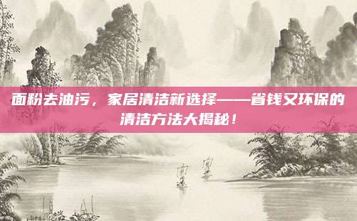 面粉去油污，家居清洁新选择——省钱又环保的清洁方法大揭秘！