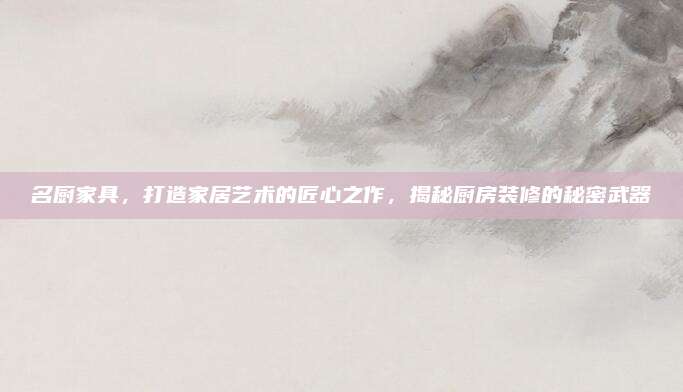 名厨家具，打造家居艺术的匠心之作，揭秘厨房装修的秘密武器