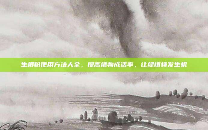 生根粉使用方法大全，提高植物成活率，让绿植焕发生机